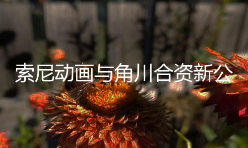 部名资新作在动画电影 多公司公布规划与角川合列发行索尼